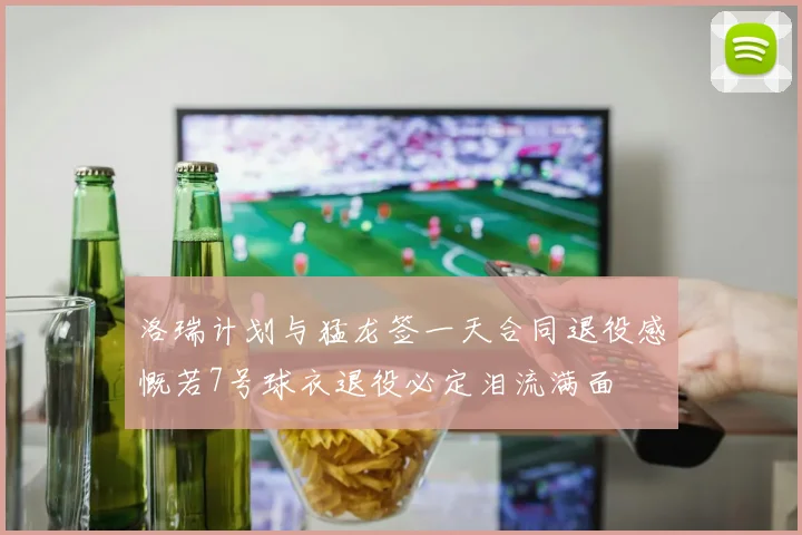 洛瑞计划与猛龙签一天合同退役感慨若7号球衣退役必定泪流满面