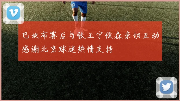 巴坎布赛后与张玉宁侯森亲切互动感谢北京球迷热情支持