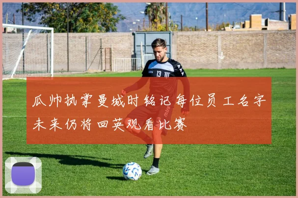 瓜帅执掌曼城时铭记每位员工名字未来仍将回英观看比赛