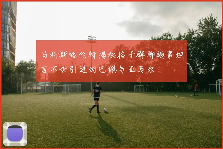 马科斯略伦特揭秘格子群聊趣事坦言不会引进姆巴佩与亚马尔