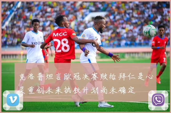 克洛普坦言欧冠决赛败给拜仁是心灵重创未来执教计划尚未确定