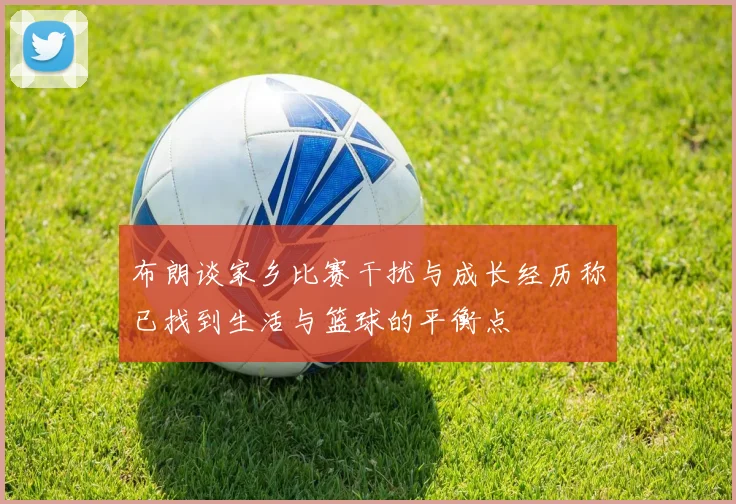 布朗谈家乡比赛干扰与成长经历称已找到生活与篮球的平衡点