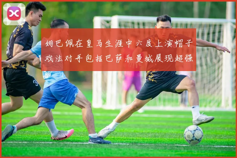 姆巴佩在皇马生涯中六度上演帽子戏法对手包括巴萨和曼城展现超强攻击力