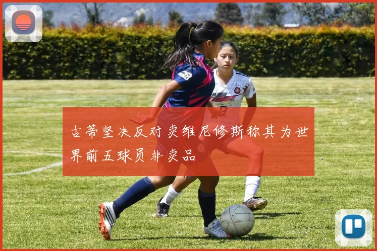 古蒂坚决反对卖维尼修斯称其为世界前五球员非卖品
