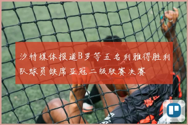 沙特媒体报道B罗等五名利雅得胜利队球员缺席亚冠二级联赛决赛
