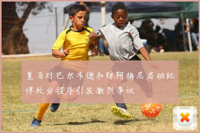 皇马对巴尔韦德和琼阿梅尼启动纪律处分程序引发激烈争议