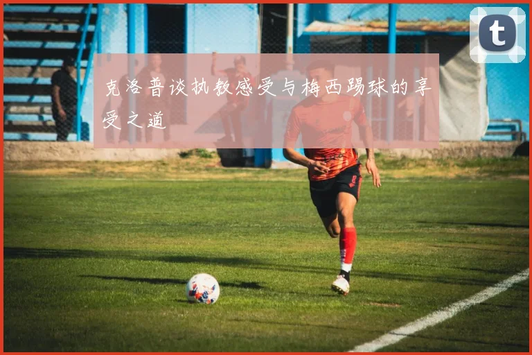 克洛普谈执教感受与梅西踢球的享受之道