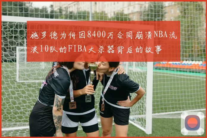 施罗德为何因8400万合同崩溃NBA流浪10队的FIBA大杀器背后的故事