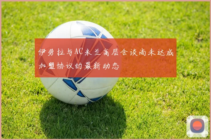 伊劳拉与AC米兰高层会谈尚未达成加盟协议的最新动态