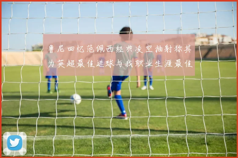 鲁尼回忆范佩西经典凌空抽射称其为英超最佳进球与我职业生涯最佳传球结合