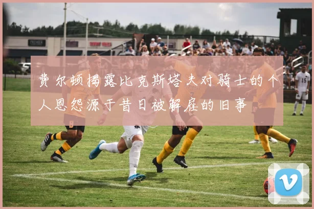 费尔顿揭露比克斯塔夫对骑士的个人恩怨源于昔日被解雇的旧事