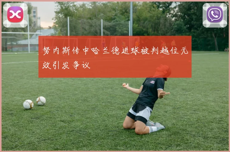 努内斯传中哈兰德进球被判越位无效引发争议