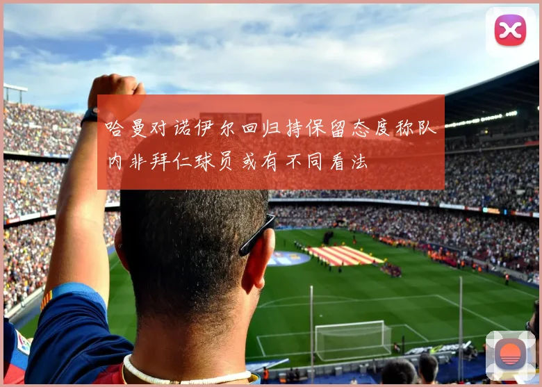 哈曼对诺伊尔回归持保留态度称队内非拜仁球员或有不同看法