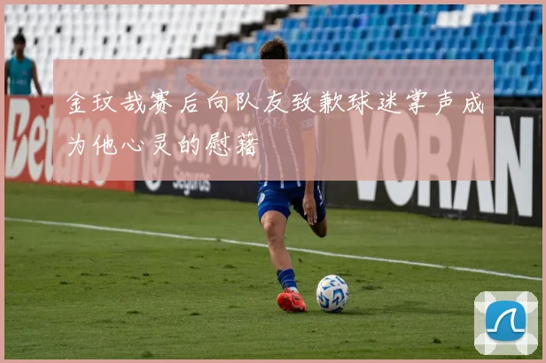 金玟哉赛后向队友致歉球迷掌声成为他心灵的慰藉