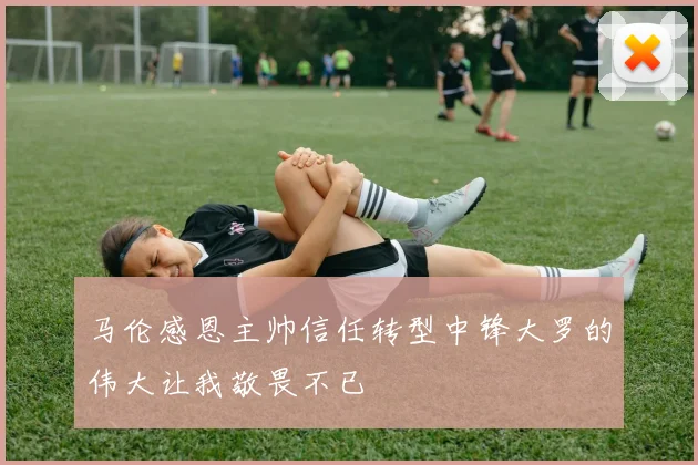 马伦感恩主帅信任转型中锋大罗的伟大让我敬畏不已