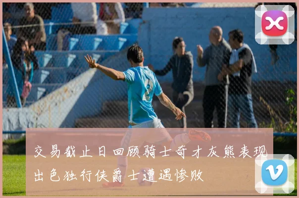 交易截止日回顾骑士奇才灰熊表现出色独行侠爵士遭遇惨败