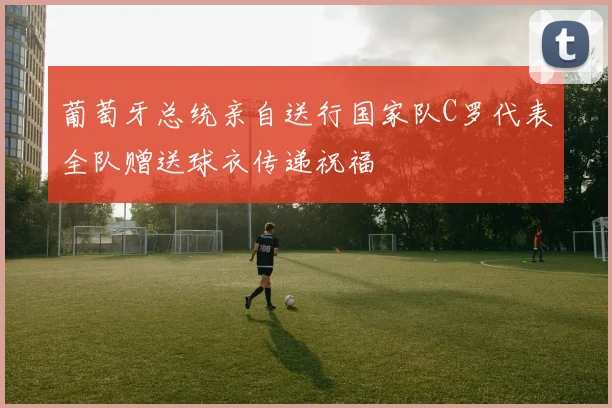 葡萄牙总统亲自送行国家队C罗代表全队赠送球衣传递祝福
