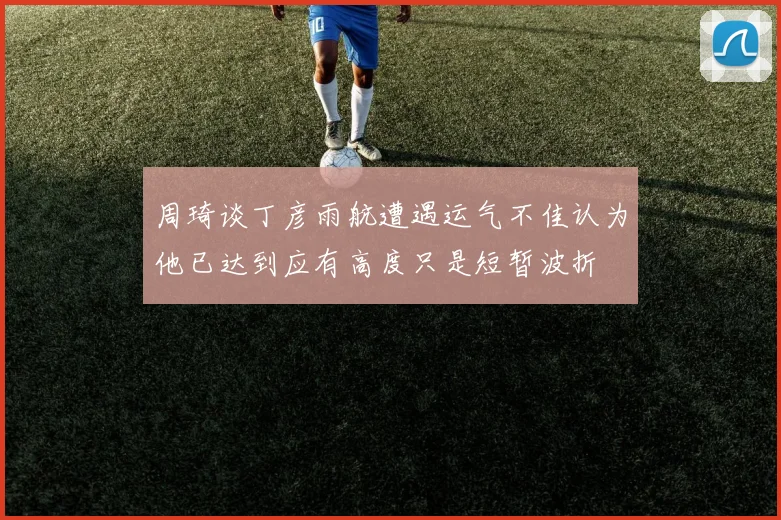 周琦谈丁彦雨航遭遇运气不佳认为他已达到应有高度只是短暂波折