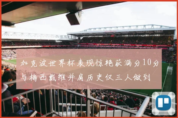加克波世界杯表现惊艳获满分10分与梅西戴维并肩历史仅三人做到
