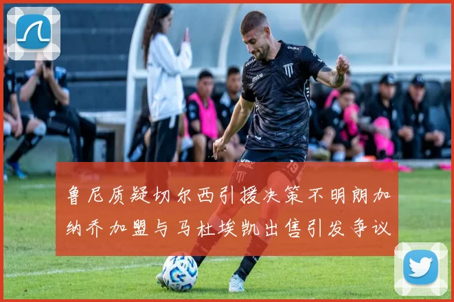 鲁尼质疑切尔西引援决策不明朗加纳乔加盟与马杜埃凯出售引发争议