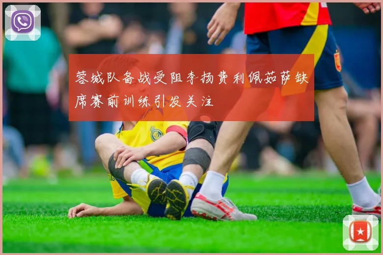 蓉城队备战受阻李扬费利佩茹萨缺席赛前训练引发关注
