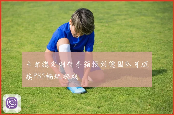 卡尔携定制行李箱报到德国队可连接PS5畅玩游戏