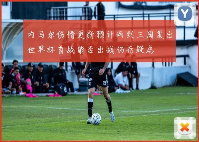 内马尔伤情更新预计两到三周复出世界杯首战能否出战仍存疑虑