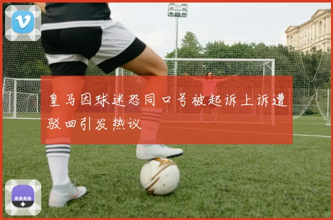 皇马因球迷恐同口号被起诉上诉遭驳回引发热议